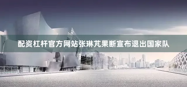 配资杠杆官方网站张琳芃果断宣布退出国家队