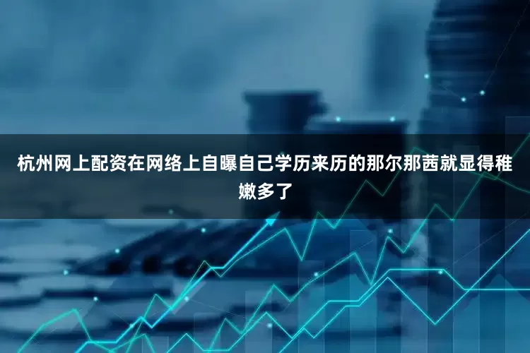 杭州网上配资在网络上自曝自己学历来历的那尔那茜就显得稚嫩多了