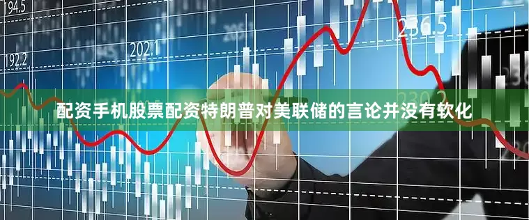 配资手机股票配资特朗普对美联储的言论并没有软化