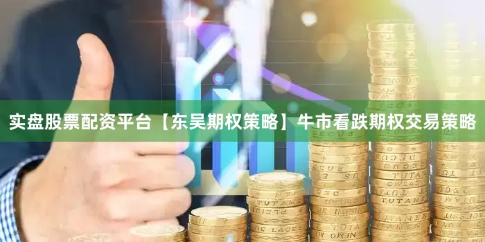 实盘股票配资平台【东吴期权策略】牛市看跌期权交易策略