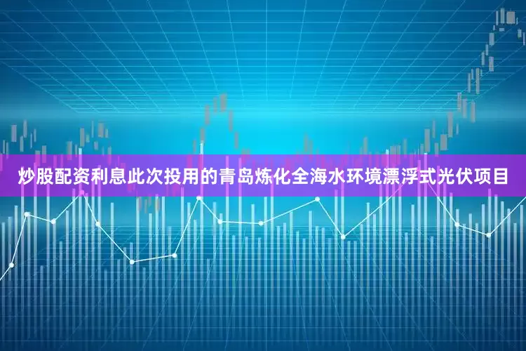 炒股配资利息此次投用的青岛炼化全海水环境漂浮式光伏项目
