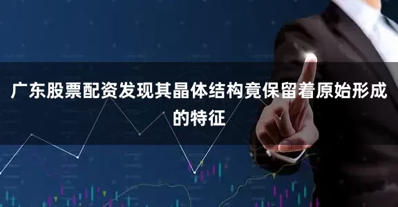 广东股票配资发现其晶体结构竟保留着原始形成的特征