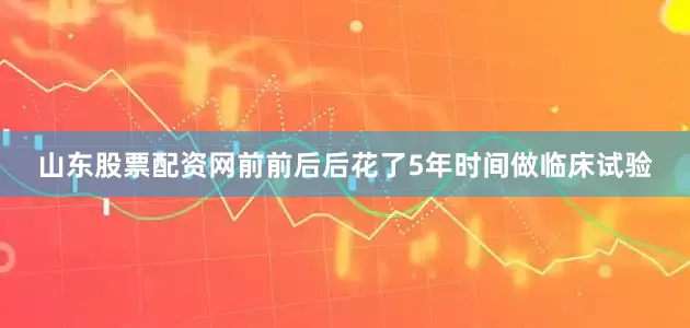 山东股票配资网前前后后花了5年时间做临床试验