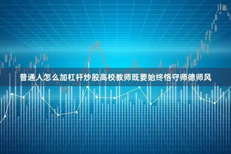 普通人怎么加杠杆炒股高校教师既要始终恪守师德师风