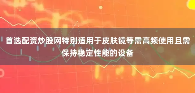 首选配资炒股网特别适用于皮肤镜等需高频使用且需保持稳定性能的设备