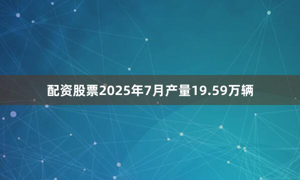 配资股票2025年7月产量19.59万辆