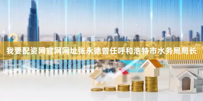 我要配资网官网网址张永德曾任呼和浩特市水务局局长