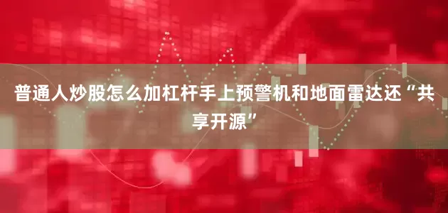 普通人炒股怎么加杠杆手上预警机和地面雷达还“共享开源”