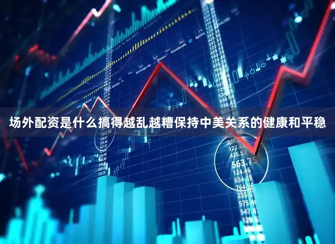 场外配资是什么搞得越乱越糟保持中美关系的健康和平稳