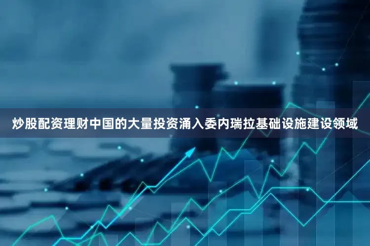 炒股配资理财中国的大量投资涌入委内瑞拉基础设施建设领域