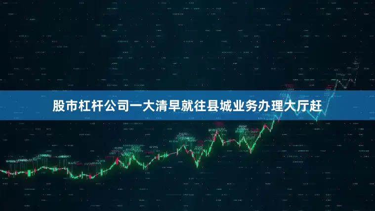 股市杠杆公司一大清早就往县城业务办理大厅赶