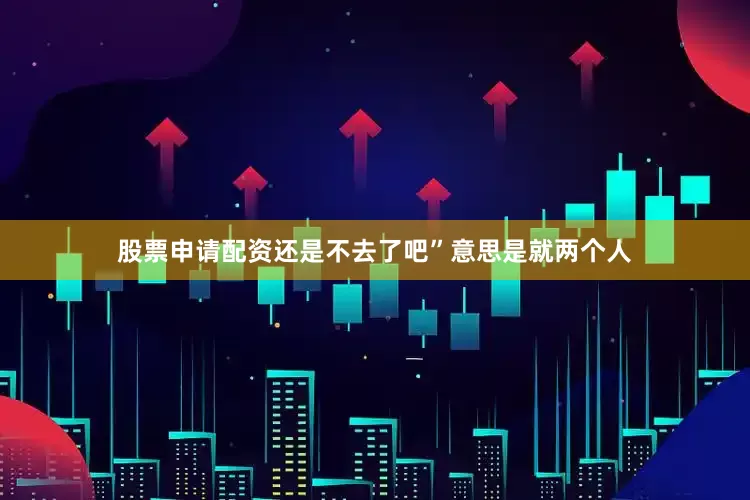 股票申请配资还是不去了吧”意思是就两个人