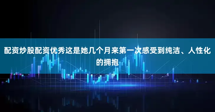 配资炒股配资优秀这是她几个月来第一次感受到纯洁、人性化的拥抱