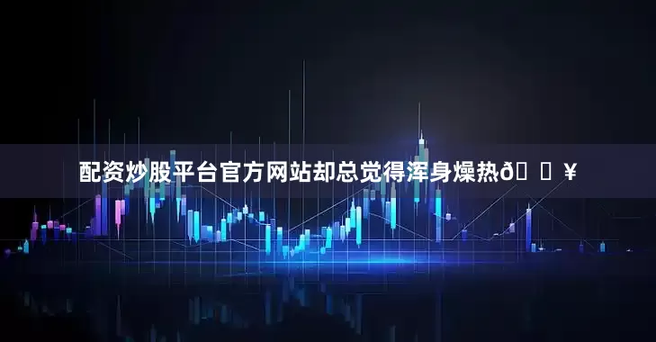 配资炒股平台官方网站却总觉得浑身燥热🔥