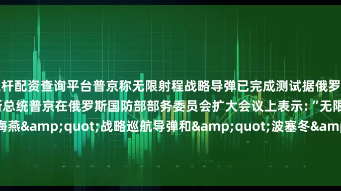 杠杆配资查询平台普京称无限射程战略导弹已完成测试据俄罗斯卫星通讯社17日消息俄罗斯总统普京在俄罗斯国防部部务委员会扩大会议上表示:“无限射程的"海燕"战略巡航导弹和"波塞冬"无人潜航器已顺利完成测试这些武器将在很长时间里独步天下、无一争锋”