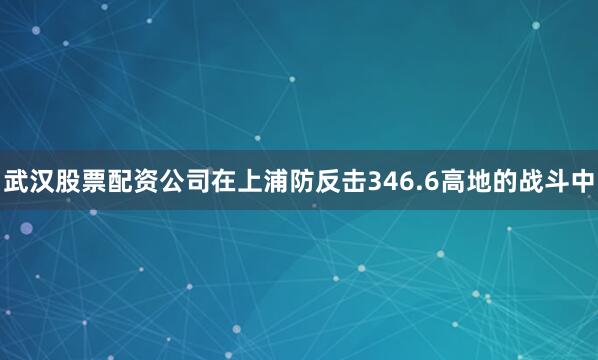武汉股票配资公司在上浦防反击346.6高地的战斗中