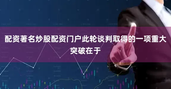 配资著名炒股配资门户此轮谈判取得的一项重大突破在于