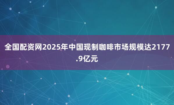 全国配资网2025年中国现制咖啡市场规模达2177.9亿元